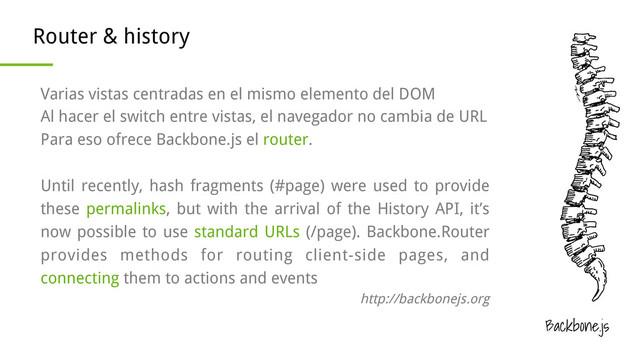 Backbone.js
Router & history
Varias vistas centradas en el mismo elemento del DOM
Al hacer el switch entre vistas, el navegador no cambia de URL
Para eso ofrece Backbone.js el router.
Until recently, hash fragments (#page) were used to provide
these permalinks, but with the arrival of the History API, it’s
now possible to use standard URLs (/page). Backbone.Router
provides methods for routing client-side pages, and
connecting them to actions and events
http://backbonejs.org
