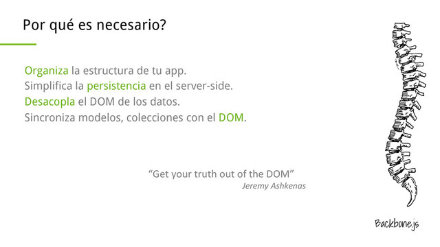 Backbone.js
Por qué es necesario?
Organiza la estructura de tu app.
Simplifica la persistencia en el server-side.
Desacopla el DOM de los datos.
Sincroniza modelos, colecciones con el DOM.
“Get	  your	  truth	  out	  of	  the	  DOM”	  
Jeremy	  Ashkenas	  

