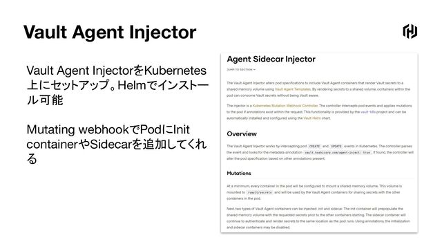 Vault Agent Injector
Vault Agent InjectorをKubernetes
上にセットアップ。Helmでインストー
ル可能
Mutating webhookでPodにInit
containerやSidecarを追加してくれ
る
