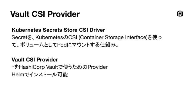Vault CSI Provider
Kubernetes Secrets Store CSI Driver
Secretを、KubernetesのCSI (Container Storage Interface)を使っ
て、ボリュームとしてPodにマウントする仕組み。
Vault CSI Provider
↑をHashiCorp Vaultで使うためのProvider
Helmでインストール可能
