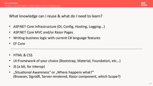 15
• ASP.NET Core Infrastructure (DI, Config, Hosting, Logging...)
• ASP.NET Core MVC and/or Razor Pages
• Writing business logic with current C# language features
• EF Core
• HTML & CSS
• UI-Framework of your choice (Bootstrap, Material, Foundation, etc...)
• JS (a bit, for interop)
• „Situational Awareness“ or „Where happens what?“
(Browser, SignalR, Server-rendered, Razor component, which Scope?)
Blazor Workshop
Full-Stack- und Cross-Plattform-Anwendungen mit C# und WebAssembly
What knowledge can I reuse & what do I need to learn?

