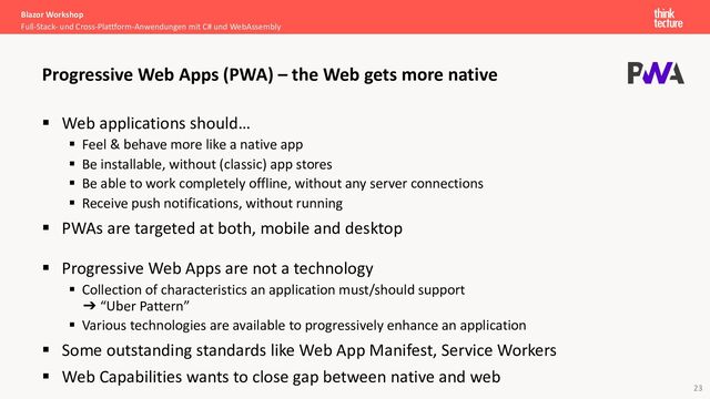 23
§ Web applications should…
§ Feel & behave more like a native app
§ Be installable, without (classic) app stores
§ Be able to work completely offline, without any server connections
§ Receive push notifications, without running
§ PWAs are targeted at both, mobile and desktop
§ Progressive Web Apps are not a technology
§ Collection of characteristics an application must/should support
➔ “Uber Pattern”
§ Various technologies are available to progressively enhance an application
§ Some outstanding standards like Web App Manifest, Service Workers
§ Web Capabilities wants to close gap between native and web
Blazor Workshop
Full-Stack- und Cross-Plattform-Anwendungen mit C# und WebAssembly
Progressive Web Apps (PWA) – the Web gets more native
