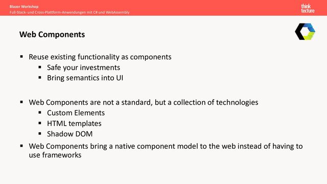 Blazor Workshop
Full-Stack- und Cross-Plattform-Anwendungen mit C# und WebAssembly
Web Components
§ Reuse existing functionality as components
§ Safe your investments
§ Bring semantics into UI
§ Web Components are not a standard, but a collection of technologies
§ Custom Elements
§ HTML templates
§ Shadow DOM
§ Web Components bring a native component model to the web instead of having to
use frameworks
