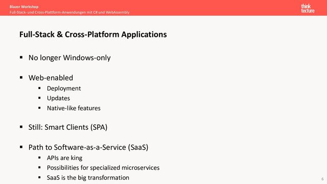 6
§ No longer Windows-only
§ Web-enabled
§ Deployment
§ Updates
§ Native-like features
§ Still: Smart Clients (SPA)
§ Path to Software-as-a-Service (SaaS)
§ APIs are king
§ Possibilities for specialized microservices
§ SaaS is the big transformation
Blazor Workshop
Full-Stack- und Cross-Plattform-Anwendungen mit C# und WebAssembly
Full-Stack & Cross-Platform Applications
