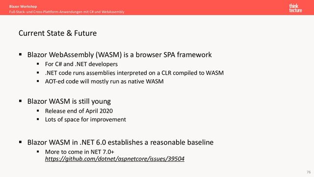 76
§ Blazor WebAssembly (WASM) is a browser SPA framework
§ For C# and .NET developers
§ .NET code runs assemblies interpreted on a CLR compiled to WASM
§ AOT-ed code will mostly run as native WASM
§ Blazor WASM is still young
§ Release end of April 2020
§ Lots of space for improvement
§ Blazor WASM in .NET 6.0 establishes a reasonable baseline
§ More to come in NET 7.0+
https://github.com/dotnet/aspnetcore/issues/39504
Blazor Workshop
Full-Stack- und Cross-Plattform-Anwendungen mit C# und WebAssembly
Current State & Future
