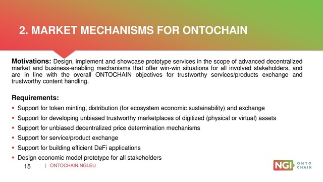 | ONTOCHAIN.NGI.EU
Motivations: Design, implement and showcase prototype services in the scope of advanced decentralized
market and business-enabling mechanisms that offer win-win situations for all involved stakeholders, and
are in line with the overall ONTOCHAIN objectives for trustworthy services/products exchange and
trustworthy content handling.
Requirements:
 Support for token minting, distribution (for ecosystem economic sustainability) and exchange
 Support for developing unbiased trustworthy marketplaces of digitized (physical or virtual) assets
 Support for unbiased decentralized price determination mechanisms
 Support for service/product exchange
 Support for building efficient DeFi applications
 Design economic model prototype for all stakeholders
2. MARKET MECHANISMS FOR ONTOCHAIN
15
