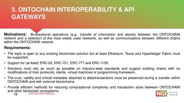 | ONTOCHAIN.NGI.EU
Motivations: Bi-directional operations (e.g., transfer of information and assets) between the ONTOCHAIN
network and a selection of the most widely used networks, as well as communications between different chains
within the ONTOCHAIN network.
Requirements:
 The topic is open to any existing blockchain solution but at least Ethereum, Tezos and Hyperledger Fabric must
be supported.
 Support for (at least) ERC-20, ERC-721, ERC-777 and ERC-1155.
 Solutions must rely as much as possible on industry-wide standards and support existing chains with no
modifications of their protocols, clients, virtual machines or programming framework.
 The trust, validity and critical metadata attached to data/transactions must be preserved during a transfer within
ONTOCHAIN and with external blockchains.
 Provide efficient methods for reducing computational complexity and transaction sizes between ONTOCHAIN
and other blockchain ecosystems.
3. ONTOCHAIN INTEROPERABILITY & API
GATEWAYS
16
