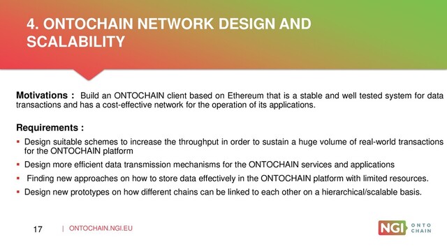 | ONTOCHAIN.NGI.EU
Motivations : Build an ONTOCHAIN client based on Ethereum that is a stable and well tested system for data
transactions and has a cost-effective network for the operation of its applications.
Requirements :
 Design suitable schemes to increase the throughput in order to sustain a huge volume of real-world transactions
for the ONTOCHAIN platform
 Design more efficient data transmission mechanisms for the ONTOCHAIN services and applications
 Finding new approaches on how to store data effectively in the ONTOCHAIN platform with limited resources.
 Design new prototypes on how different chains can be linked to each other on a hierarchical/scalable basis.
4. ONTOCHAIN NETWORK DESIGN AND
SCALABILITY
17
