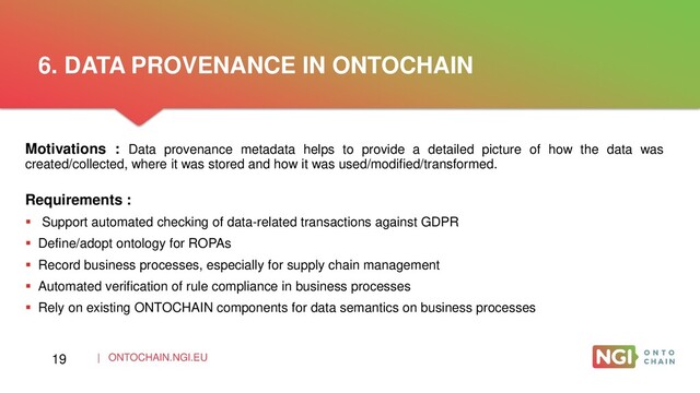 | ONTOCHAIN.NGI.EU
Motivations : Data provenance metadata helps to provide a detailed picture of how the data was
created/collected, where it was stored and how it was used/modified/transformed.
Requirements :
 Support automated checking of data-related transactions against GDPR
 Define/adopt ontology for ROPAs
 Record business processes, especially for supply chain management
 Automated verification of rule compliance in business processes
 Rely on existing ONTOCHAIN components for data semantics on business processes
6. DATA PROVENANCE IN ONTOCHAIN
19
