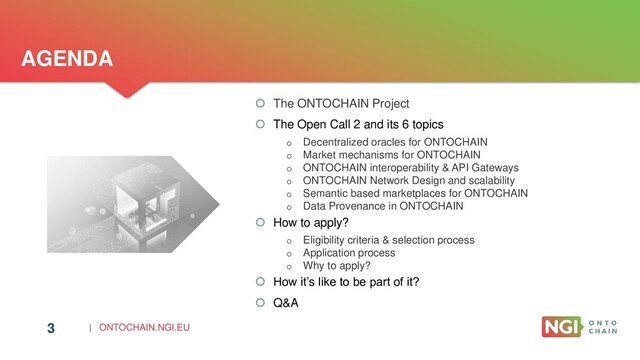 | ONTOCHAIN.NGI.EU
3
AGENDA
 The ONTOCHAIN Project
 The Open Call 2 and its 6 topics
o Decentralized oracles for ONTOCHAIN
o Market mechanisms for ONTOCHAIN
o ONTOCHAIN interoperability & API Gateways
o ONTOCHAIN Network Design and scalability
o Semantic based marketplaces for ONTOCHAIN
o Data Provenance in ONTOCHAIN
 How to apply?
o Eligibility criteria & selection process
o Application process
o Why to apply?
 How it’s like to be part of it?
 Q&A
3
