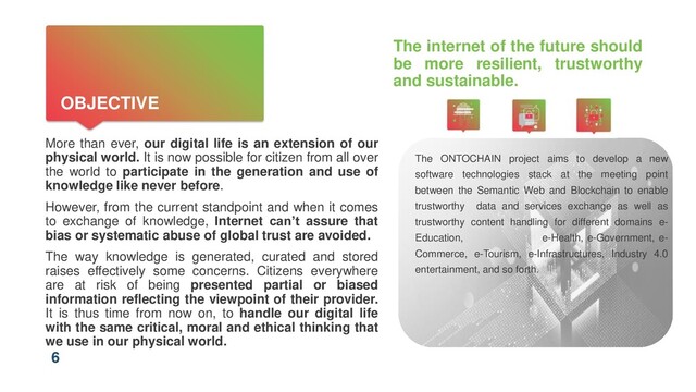6
OBJECTIVE
The internet of the future should
be more resilient, trustworthy
and sustainable.
More than ever, our digital life is an extension of our
physical world. It is now possible for citizen from all over
the world to participate in the generation and use of
knowledge like never before.
However, from the current standpoint and when it comes
to exchange of knowledge, Internet can’t assure that
bias or systematic abuse of global trust are avoided.
The way knowledge is generated, curated and stored
raises effectively some concerns. Citizens everywhere
are at risk of being presented partial or biased
information reflecting the viewpoint of their provider.
It is thus time from now on, to handle our digital life
with the same critical, moral and ethical thinking that
we use in our physical world.
The ONTOCHAIN project aims to develop a new
software technologies stack at the meeting point
between the Semantic Web and Blockchain to enable
trustworthy data and services exchange as well as
trustworthy content handling for different domains e-
Education, e-Health, e-Government, e-
Commerce, e-Tourism, e-Infrastructures, Industry 4.0
entertainment, and so forth.
6
