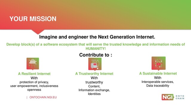 | ONTOCHAIN.NGI.EU
Imagine and engineer the Next Generation Internet.
A Resilient Internet
With
protection of privacy,
user empowerment, inclusiveness
openness
A Trustworthy Internet
With
trustworthy
Content,
Information exchange,
Identities
A Sustainable Internet
With
Interoperable services,
Data traceability
Develop block(s) of a software ecosystem that will serve the trusted knowledge and information needs of
HUMANITY!
Contribute to :
YOUR MISSION
