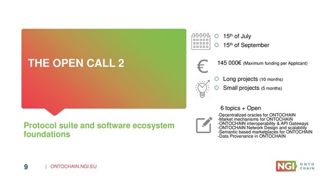 | ONTOCHAIN.NGI.EU
9
THE OPEN CALL 2
Protocol suite and software ecosystem
foundations
 15th of July
 15th of September
145 000€ (Maximum funding per Applicant)
 Long projects (10 months)
 Small projects (5 months)
6 topics + Open
-Decentralized oracles for ONTOCHAIN
-Market mechanisms for ONTOCHAIN
-ONTOCHAIN interoperability & API Gateways
-ONTOCHAIN Network Design and scalability
-Semantic based marketplaces for ONTOCHAIN
-Data Provenance in ONTOCHAIN
9
