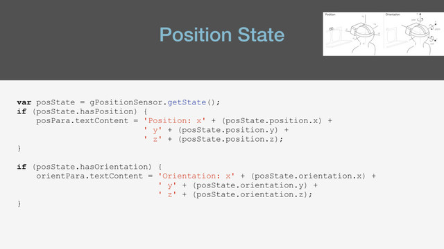Position State
var posState = gPositionSensor.getState();
if (posState.hasPosition) {
posPara.textContent = 'Position: x' + (posState.position.x) +
' y' + (posState.position.y) +
' z' + (posState.position.z);
}
if (posState.hasOrientation) {
orientPara.textContent = 'Orientation: x' + (posState.orientation.x) +
' y' + (posState.orientation.y) +
' z' + (posState.orientation.z);
}
