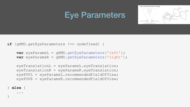 Eye Parameters
if (gHMD.getEyeParameters !== undefined) {
var eyeParamsL = gHMD.getEyeParameters('left');
var eyeParamsR = gHMD.getEyeParameters('right');
eyeTranslationL = eyeParamsL.eyeTranslation;
eyeTranslationR = eyeParamsR.eyeTranslation;
eyeFOVL = eyeParamsL.recommendedFieldOfView;
eyeFOVR = eyeParamsR.recommendedFieldOfView;
} else {
...
}
