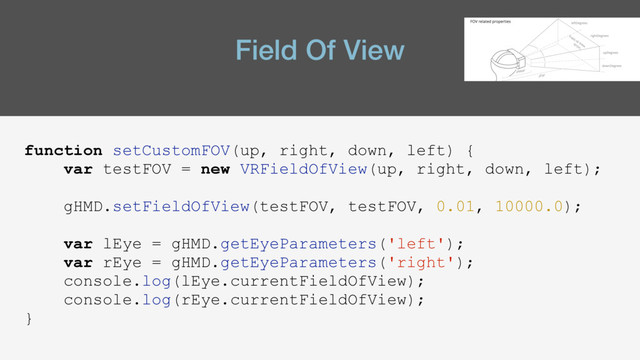 Field Of View
function setCustomFOV(up, right, down, left) {
var testFOV = new VRFieldOfView(up, right, down, left);
gHMD.setFieldOfView(testFOV, testFOV, 0.01, 10000.0);
var lEye = gHMD.getEyeParameters('left');
var rEye = gHMD.getEyeParameters('right');
console.log(lEye.currentFieldOfView);
console.log(rEye.currentFieldOfView);
}
