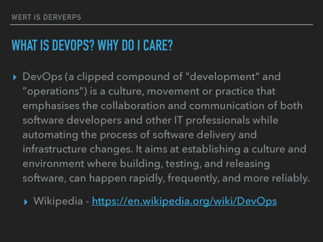WERT IS DERVERPS
WHAT IS DEVOPS? WHY DO I CARE?
▸ DevOps (a clipped compound of "development" and
"operations") is a culture, movement or practice that
emphasises the collaboration and communication of both
software developers and other IT professionals while
automating the process of software delivery and
infrastructure changes. It aims at establishing a culture and
environment where building, testing, and releasing
software, can happen rapidly, frequently, and more reliably.
▸ Wikipedia - https://en.wikipedia.org/wiki/DevOps
