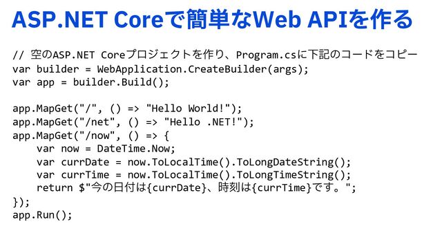 "41/&5$PSFͰ؆୯ͳ8FC"1*Λ࡞Δ
// ۭͷASP.NET CoreϓϩδΣΫτΛ࡞ΓɺProgram.csʹԼهͷίʔυΛίϐʔ
var builder = WebApplication.CreateBuilder(args);
var app = builder.Build();
app.MapGet("/", () => "Hello World!");
app.MapGet("/net", () => "Hello .NET!");
app.MapGet("/now", () => {
var now = DateTime.Now;
var currDate = now.ToLocalTime().ToLongDateString();
var currTime = now.ToLocalTime().ToLongTimeString();
return $"ࠓͷ೔෇͸{currDate}ɺ࣌ࠁ͸{currTime}Ͱ͢ɻ";
});
app.Run();
