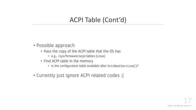 2018-11-28 BitVisor Summit 7
17
• Possible approach
• Pass the copy of the ACPI table that the OS has
• e.g., /sys/firmware/acpi/tables (Linux)
• Find ACPI table in the memory
• Is the configuration table available after ( ) ?
• Currently just ignore ACPI related codes :(
ACPI Table (Cont’d)
