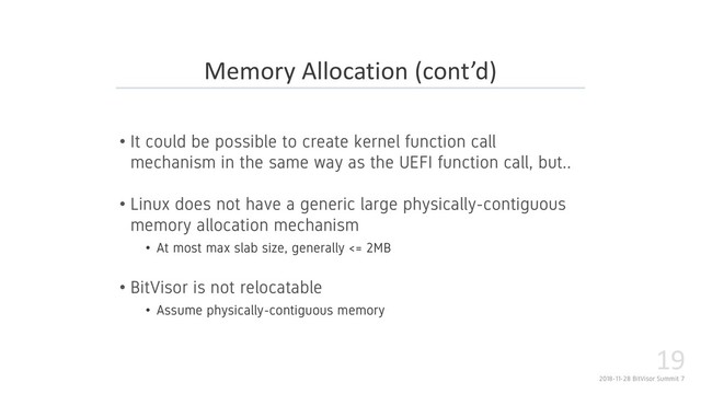 2018-11-28 BitVisor Summit 7
19
• It could be possible to create kernel function call
mechanism in the same way as the UEFI function call, but..
• Linux does not have a generic large physically-contiguous
memory allocation mechanism
• At most max slab size, generally <= 2MB
• BitVisor is not relocatable
• Assume physically-contiguous memory
Memory Allocation (cont’d)
