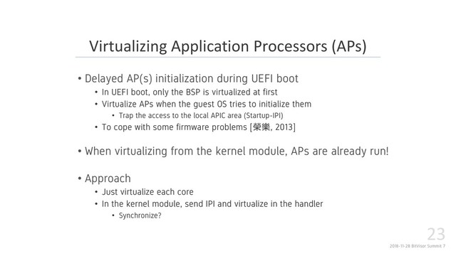 2018-11-28 BitVisor Summit 7
23
• Delayed AP(s) initialization during UEFI boot
• In UEFI boot, only the BSP is virtualized at first
• Virtualize APs when the guest OS tries to initialize them
• Trap the access to the local APIC area (Startup-IPI)
• To cope with some firmware problems [, 2013]
• When virtualizing from the kernel module, APs are already run!
• Approach
• Just virtualize each core
• In the kernel module, send IPI and virtualize in the handler
• Synchronize?
Virtualizing Application Processors (APs)
