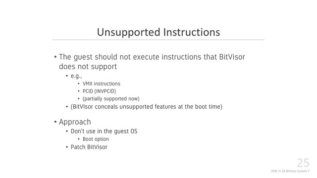 2018-11-28 BitVisor Summit 7
25
• The guest should not execute instructions that BitVisor
does not support
• e.g.,
• VMX instructions
• PCID (INVPCID)
• (partially supported now)
• (BitVIsor conceals unsupported features at the boot time)
• Approach
• Don’t use in the guest OS
• Boot option
• Patch BitVisor
Unsupported Instructions
