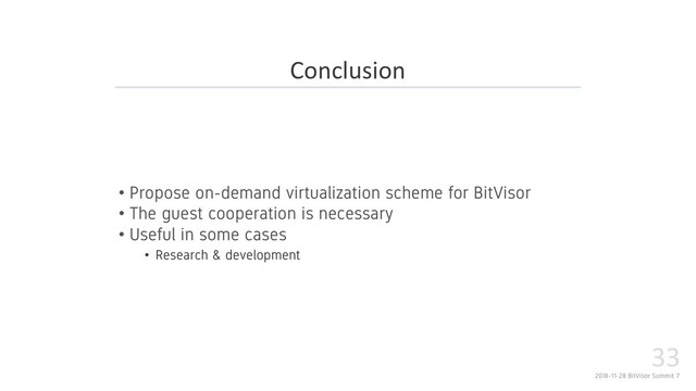 2018-11-28 BitVisor Summit 7
33
• Propose on-demand virtualization scheme for BitVisor
• The guest cooperation is necessary
• Useful in some cases
• Research & development
Conclusion
