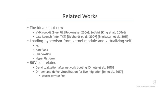 2018-11-28 BitVisor Summit 7
8
• The idea is not new
• VMX rootkit (Blue Pill [Rutkowska, 2006], SubVirt [King et al., 2006])
• Late Launch (Intel TXT) [Gebhardt et al., 2009] [Srinivasan et al., 2011]
• Loading hypervisor from kernel module and virtualizing self
• ksm
• bareflank
• ShadowBox
• HyperPlatform
• BitVisor-related
• De-virtualization after network booting [Omote et al., 2015]
• On-demand de/re-virtualization for live migration [Im et al., 2017]
• Booting BitVisor first
Related Works
