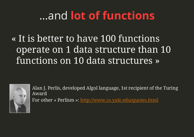 …and lot of functions
Alan J. Perlis, developed Algol language, 1st recipient of the Turing
Award
For other « Perlism »: http://www.cs.yale.edu/quotes.html
« It is better to have 100 functions
operate on 1 data structure than 10
functions on 10 data structures »
