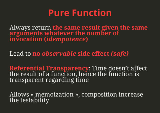 Pure Function
Always return the same result given the same
arguments whatever the number of
invocation (idempotence)
Lead to no observable side effect (safe)
Referential Transparency: Time doesn’t affect
the result of a function, hence the function is
transparent regarding time
Allows « memoization », composition increase
the testability
