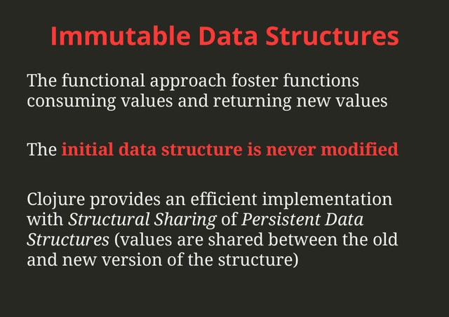 Immutable Data Structures
The functional approach foster functions
consuming values and returning new values
The initial data structure is never modified
Clojure provides an efficient implementation
with Structural Sharing of Persistent Data
Structures (values are shared between the old
and new version of the structure)
