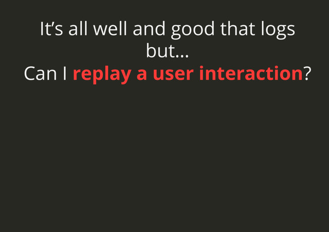 It’s all well and good that logs
but…
Can I replay a user interaction?
