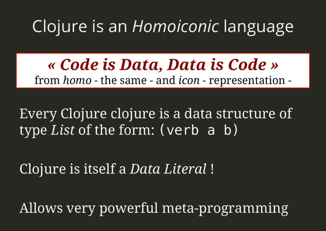 Clojure is an Homoiconic language
Every Clojure clojure is a data structure of
type List of the form: (verb a b)!
Clojure is itself a Data Literal !
Allows very powerful meta-programming
« Code is Data, Data is Code »
from homo - the same - and icon - representation -
