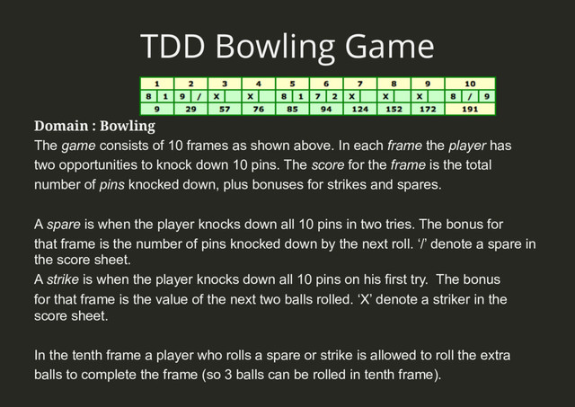 TDD Bowling Game
Domain : Bowling
The game consists of 10 frames as shown above. In each frame the player has
two opportunities to knock down 10 pins. The score for the frame is the total
number of pins knocked down, plus bonuses for strikes and spares.
A spare is when the player knocks down all 10 pins in two tries. The bonus for
that frame is the number of pins knocked down by the next roll. ‘/’ denote a spare in
the score sheet.
A strike is when the player knocks down all 10 pins on his first try. The bonus
for that frame is the value of the next two balls rolled. ‘X’ denote a striker in the
score sheet.
In the tenth frame a player who rolls a spare or strike is allowed to roll the extra
balls to complete the frame (so 3 balls can be rolled in tenth frame).
