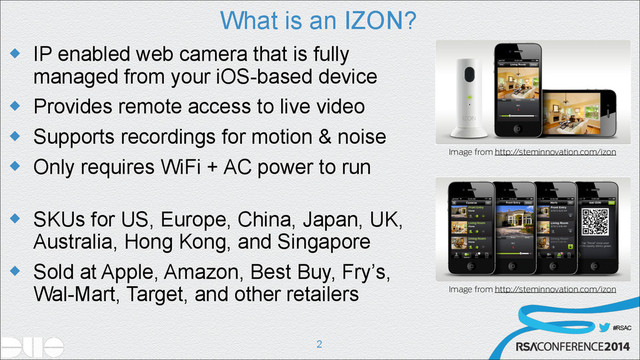 #RSAC
What is an IZON?
u IP enabled web camera that is fully
managed from your iOS-based device
u Provides remote access to live video
u Supports recordings for motion & noise
u Only requires WiFi + AC power to run 
u SKUs for US, Europe, China, Japan, UK,
Australia, Hong Kong, and Singapore
u Sold at Apple, Amazon, Best Buy, Fry’s,
Wal-Mart, Target, and other retailers
!2
Image from http://steminnovation.com/izon
Image from http://steminnovation.com/izon
