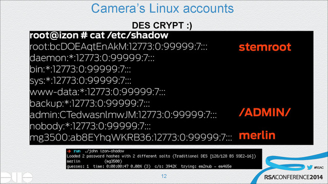 #RSAC
Camera’s Linux accounts
!12
DES CRYPT :)
root@izon # cat /etc/shadow
root:bcDOEAqtEnAkM:12773:0:99999:7:::
daemon:*:12773:0:99999:7:::
bin:*:12773:0:99999:7:::
sys:*:12773:0:99999:7:::
www-data:*:12773:0:99999:7:::
backup:*:12773:0:99999:7:::
admin:CTedwasnlmwJM:12773:0:99999:7:::
nobody:*:12773:0:99999:7:::
mg3500:ab8EYhqWKRB36:12773:0:99999:7:::
stemroot
/ADMIN/
merlin
