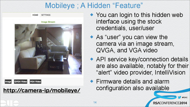 #RSAC
Mobileye ; A Hidden “Feature”
u You can login to this hidden web
interface using the stock
credentials, user/user
u As “user” you can view the
camera via an image stream,
QVGA, and VGA video
u API service key/connection details
are also available, notably for their
“alert” video provider, IntelliVision
u Firmware details and alarm
configuration also available
!14
http://camera-ip/mobileye/
