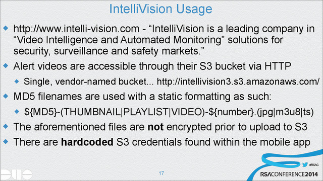 #RSAC
IntelliVision Usage
u http://www.intelli-vision.com - “IntelliVision is a leading company in
“Video Intelligence and Automated Monitoring” solutions for
security, surveillance and safety markets.”
u Alert videos are accessible through their S3 bucket via HTTP
u Single, vendor-named bucket... http://intellivision3.s3.amazonaws.com/
u MD5 filenames are used with a static formatting as such:
u ${MD5}-(THUMBNAIL|PLAYLIST|VIDEO)-${number}.(jpg|m3u8|ts)
u The aforementioned files are not encrypted prior to upload to S3
u There are hardcoded S3 credentials found within the mobile app
!17
