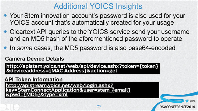 #RSAC
Additional YOICS Insights
u Your Stem innovation account’s password is also used for your
YOICS account that’s automatically created for your usage
u Cleartext API queries to the YOICS service send your username
and an MD5 hash of the aforementioned password to operate
u In some cases, the MD5 password is also base64-encoded
!20
Camera Device Details
API Token Information
http://apistem.yoics.net/web/api/device.ashx?token={token}
&deviceaddress={MAC Address}&action=get
http://apistream.yoics.net/web/login.ashx?
key=StemConnectApplication&user=stem_{email}
&pwd={MD5}&type=xml
