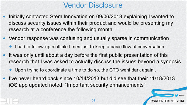 #RSAC
Vendor Disclosure
u Initially contacted Stem Innovation on 09/06/2013 explaining I wanted to
discuss security issues within their product and would be presenting my
research at a conference the following month
u Vendor response was confusing and usually sparse in communication
u I had to follow-up multiple times just to keep a basic flow of conversation
u It was only until about a day before the first public presentation of this
research that I was asked to actually discuss the issues beyond a synopsis
u Upon trying to coordinate a time to do so, the CTO went dark again…
u I’ve never heard back since 10/14/2013 but did see that their 11/18/2013
iOS app updated noted, “Important security enhancements”
!24
