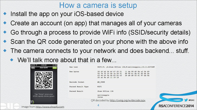 #RSAC
How a camera is setup
u Install the app on your iOS-based device
u Create an account (on app) that manages all of your cameras
u Go through a process to provide WiFi info (SSID/security details)
u Scan the QR code generated on your phone with the above info
u The camera connects to your network and does backend... stuff.
u We’ll talk more about that in a few...
!4
QR decoded by http://zxing.org/w/decode.jspx
Image from http://www.shopify.com
