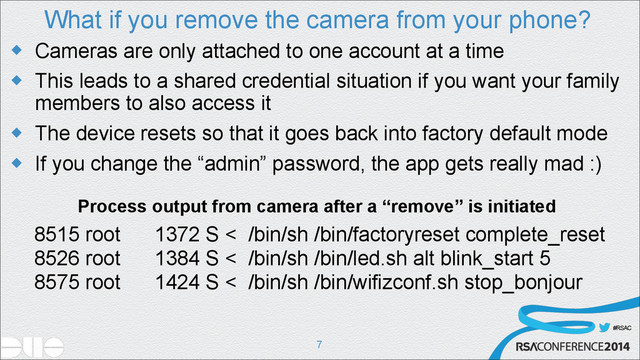 #RSAC
What if you remove the camera from your phone?
u Cameras are only attached to one account at a time
u This leads to a shared credential situation if you want your family
members to also access it
u The device resets so that it goes back into factory default mode
u If you change the “admin” password, the app gets really mad :)
!7
Process output from camera after a “remove” is initiated
8515 root 1372 S < /bin/sh /bin/factoryreset complete_reset
8526 root 1384 S < /bin/sh /bin/led.sh alt blink_start 5
8575 root 1424 S < /bin/sh /bin/wifizconf.sh stop_bonjour
