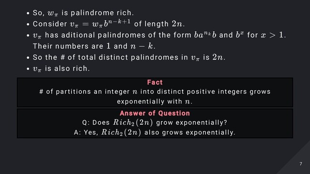 So, is palindrome rich.
Consider of length .
has aditional palindromes of the form and for .

Their numbers are and .
So the # of total distinct palindromes in is .
is also rich.
w
​
π
v
​
=
π w
​
b
π
n−k+1 2n
v
​
π ba b
n
​
k bx x > 1
1 n − k
v
​
π 2n
v
​
π
Fact

# of partitions an integer into distinct positive integers grows
exponentially with .
n
n
Answer of Question

Q: Does grow exponentially?
A: Yes, also grows exponentially.
Rich (2n)
2
Rich
​
(2n)
2
7
7
