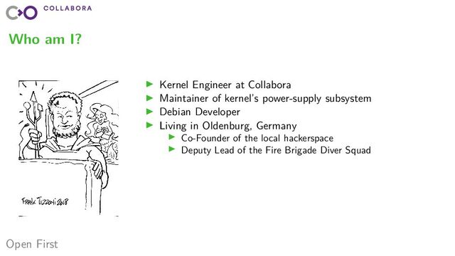 Open First
Who am I?
▶ Kernel Engineer at Collabora
▶ Maintainer of kernel’s power-supply subsystem
▶ Debian Developer
▶ Living in Oldenburg, Germany
▶ Co-Founder of the local hackerspace
▶ Deputy Lead of the Fire Brigade Diver Squad
