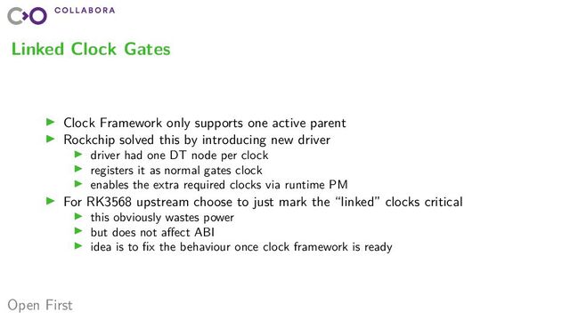 Open First
Linked Clock Gates
▶ Clock Framework only supports one active parent
▶ Rockchip solved this by introducing new driver
▶ driver had one DT node per clock
▶ registers it as normal gates clock
▶ enables the extra required clocks via runtime PM
▶ For RK3568 upstream choose to just mark the “linked” clocks critical
▶ this obviously wastes power
▶ but does not affect ABI
▶ idea is to fix the behaviour once clock framework is ready
