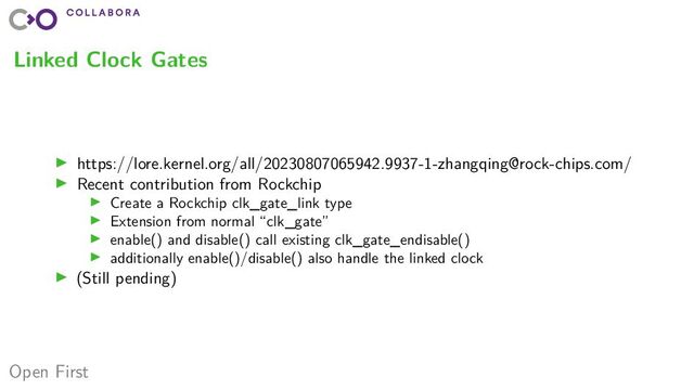 Open First
Linked Clock Gates
▶ https://lore.kernel.org/all/20230807065942.9937-1-zhangqing@rock-chips.com/
▶ Recent contribution from Rockchip
▶ Create a Rockchip clk_gate_link type
▶ Extension from normal “clk_gate”
▶ enable() and disable() call existing clk_gate_endisable()
▶ additionally enable()/disable() also handle the linked clock
▶ (Still pending)

