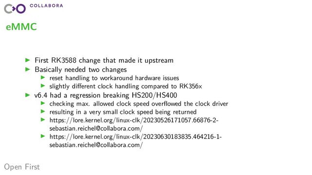 Open First
eMMC
▶ First RK3588 change that made it upstream
▶ Basically needed two changes
▶ reset handling to workaround hardware issues
▶ slightly different clock handling compared to RK356x
▶ v6.4 had a regression breaking HS200/HS400
▶ checking max. allowed clock speed overflowed the clock driver
▶ resulting in a very small clock speed being returned
▶ https://lore.kernel.org/linux-clk/20230526171057.66876-2-
sebastian.reichel@collabora.com/
▶ https://lore.kernel.org/linux-clk/20230630183835.464216-1-
sebastian.reichel@collabora.com/
