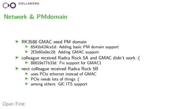 Open First
Network & PMdomain
▶ RK3588 GMAC need PM domain
▶ 6541b424ce1d: Adding basic PM domain support
▶ 2f2b60a0ec28: Adding GMAC support
▶ colleague received Radxa Rock 5A and GMAC didn’t work :(
▶ 88619e77b33d: Fix support for GMAC1
▶ next colleague received Radxa Rock 5B
▶ uses PCIe ethernet instead of GMAC
▶ PCIe needs lots of things :(
▶ among others: GIC ITS support
