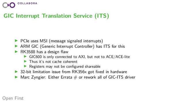 Open First
GIC Interrupt Translation Service (ITS)
▶ PCIe uses MSI (message signaled interrupts)
▶ ARM GIC (Generic Interrupt Controller) has ITS for this
▶ RK3588 has a design flaw
▶ GIC600 is only connected to AXI, but not to ACE/ACE-lite
▶ Thus it’s not cache coherent
▶ Registers may not be configured shareable
▶ 32-bit limitation issue from RK356x got fixed in hardware
▶ Marc Zyngier: Either Errata # or rework all of GIC-ITS driver
