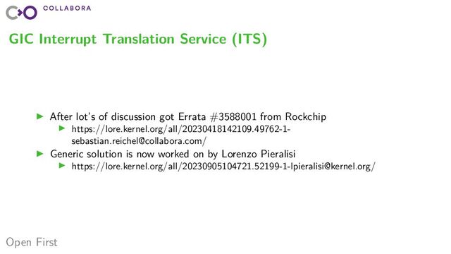 Open First
GIC Interrupt Translation Service (ITS)
▶ After lot’s of discussion got Errata #3588001 from Rockchip
▶ https://lore.kernel.org/all/20230418142109.49762-1-
sebastian.reichel@collabora.com/
▶ Generic solution is now worked on by Lorenzo Pieralisi
▶ https://lore.kernel.org/all/20230905104721.52199-1-lpieralisi@kernel.org/
